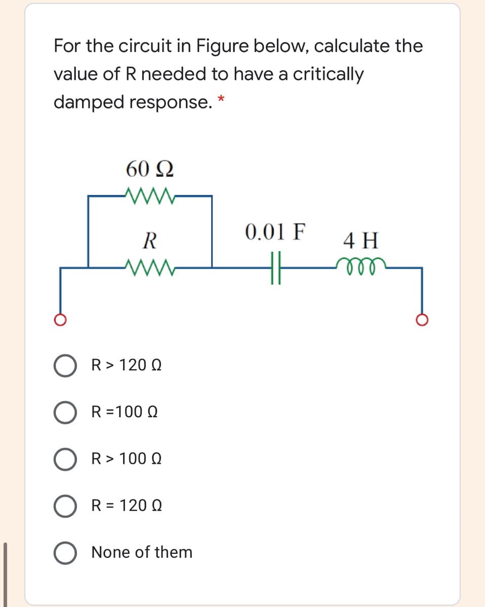 For the circuit in Figure below, calculate the
value of R needed to have a critically
damped response. *
60 Q
0.01 F
R
4 H
ll
O R> 120 Q
O R=100 Q
O R> 100 Q
R = 120 Q
O None of them
