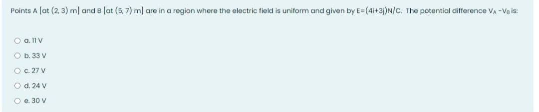 Points A [at (2, 3) m] and B [at (5, 7) m] are in a region where the electric field is uniform and given by E=(4i+3j)N/C. The potential difference VA -Va is:
O a. 11 V
O b. 33 V
O c. 27 V
O d. 24 V
O e. 30 V
