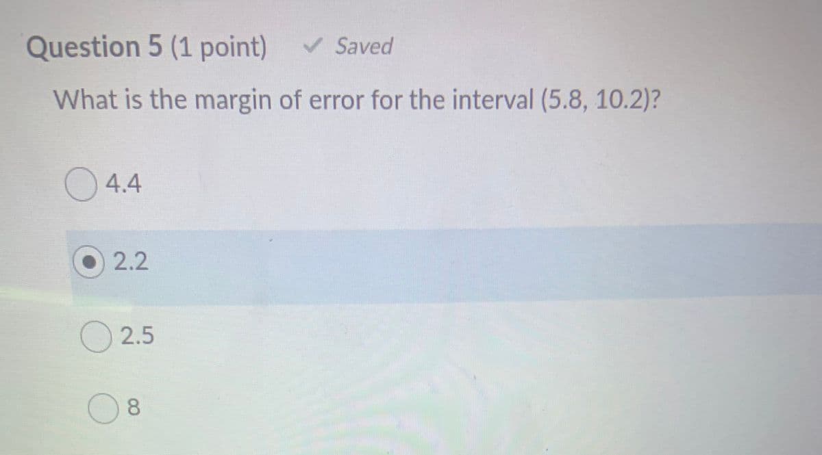 Question 5 (1 point)
V Saved
What is the margin of error for the interval (5.8, 10.2)?
O 4.4
O2.2
2.5
8.
