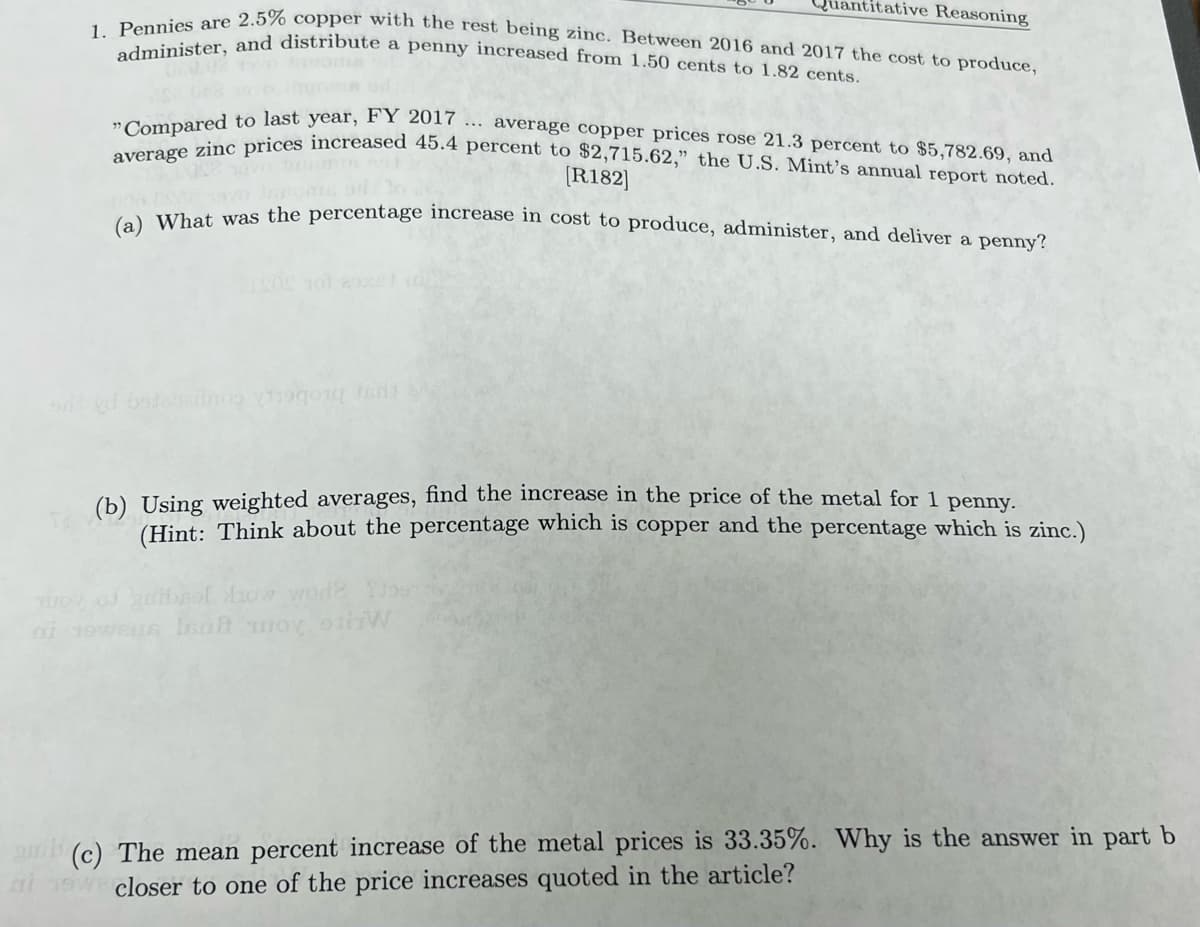 1. Pennies are 2.5% copper with the rest being zinc. Between 2016 and 2017 the cost to produce,
administer, and distribute a penny increased from 1.50 cents to 1.82 cents.
Quantitative Reasoning
... average copper prices rose 21.3 percent to $5,782.69, and
"Compared to last year, FY 2017
average zinc prices increased 45.4 percent to $2,715.62," the U.S. Mint's annual report noted.
[R182]
(a) What was the percentage increase in cost to produce, administer, and deliver a penny?
on tort se
(b) Using weighted averages, find the increase in the price of the metal for 1 penny.
(Hint: Think about the percentage which is copper and the percentage which is zinc.)
How wod?
ni 19weus laat woy stiiW
(c) The mean percent increase of the metal prices is 33.35%. Why is the answer in part b
ai w closer to one of the price increases quoted in the article?