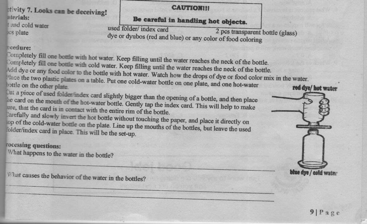 CAUTION!!!
etivity 7. Looks can be deceiving!
aterials:
t and cold water
ocs plate
Be careful in handling hot objects.
used folder/ index card
dye or dyubos (red and blue) or any color of food coloring
2 pcs transparent bottle (glass)
ecedure:
Completely fill one bottle with hot water. Keep filling until the water reaches the neck of the bottle.
Completely fill one bottle with cold water. Keep filling until the water reaches the neck of the bottle.
Add dye or any food color to the bottle with hot water. Watch how the drops of dye or food color mix in the water.
Place the two plastic plates on a table. Put one cold-water bottle on one plate, and one hot-water
bottle on the other plate.
Cut a piece of used folder index card slightly bigger than the opening of a bottle, and then place
he card on the mouth of the hot-water bottle. Gently tap the index card. This will help to make
ure, that the card is in contact with the entire rim of the bottle.
Carefully and slowly invert the hot bottle without touching the paper, and place it directly on
top of the cold-water bottle on the plate. Line up the mouths of the bottles, but leave the used
folder/index card in place. This will be the set-up.
red dye/ hot water
rocessing questions:
What happens to the water in the bottle?
blue dye / cold water
What causes the behavior of the water in the bottles?
9|Page
