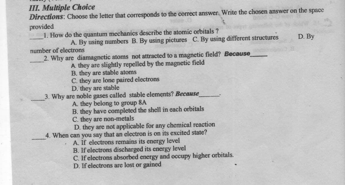 III. Multiple Choice
Directions: Choose the letter that corresponds to the correct answer. Write the chosen answer on the space
provided
1. How do the quantum mechanics describe the atomic orbitals ?
A. By using numbers B. By using pictures C. By using different structures
D. By
number of electrons
2. Why are diamagnetic atoms not attracted to a magnetic field? Because
A. they are slightly repelled by the magnetic field
B. they are stable atoms
C. they are lone paired electrons
D. they are stable
3. Why are noble gases called stable elements? Because
A. they belong to group 8A
B. they have completed the shell in each orbitals
C. they are non-metals
D. they are not applicable for any chemical reaction
4. When can you say that an electron is on its excited state?
A. If electrons remains its energy level
B. If electrons discharged its energy level
C. If electrons absorbed energy and occupy higher orbitals.
D. If electrons are lost or gained
