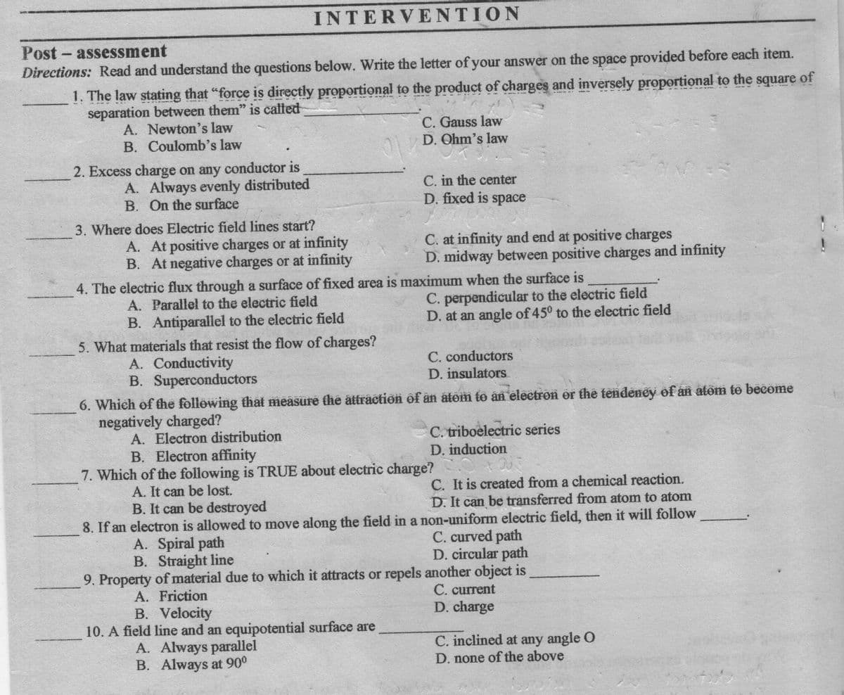 INTERVENTION
Post - assessment
Directions: Read and understand the questions below. Write the letter of your answer on the space provided before each item.
1. The law stating that "force is directly proportional to the product of charges and inversely proportional to the square of
separation between them" is calted
A. Newton's law
B. Coulomb's law
C. Gauss law
D. Ohm's law
2. Excess charge on any conductor is
A. Always evenly distributed
B. On the surface
C. in the center
D. fixed is space
3. Where does Electric field lines start?
A. At positive charges or at infinity
B. At negative charges or at infinity
C. at infinity and end at positive charges
D. midway between positive charges and infinity
4. The electric flux through a surface of fixed area is maximum when the surface is
C. perpendicular to the electric field
D. at an angle of 450 to the electric field
A. Parallel to the electric field
B. Antiparallel to the electric field
5. What materials that resist the flow of charges?
A. Conductivity
B. Superconductors
C. conductors
D. insulators
6. Which of fhe following fhat measure the attraction of än atom to an eleetron or the tendeney of an atom to become
negatively charged?
A. Electron distribution
B. Electron affinity
C. triboelectric series
D. induction
7. Which of the following is TRUE about electric charge?
C. It is created from a chemical reaction.
D. It can be transferred from atom to atom
8. If an electron is allowed to move along the field in a non-uniform electric field, then it will follow
A. It can be lost.
B. It can be destroyed
C. curved path
D. circular path
9. Property of material due to which it attracts or repels another object is
C. current
D. charge
A. Spiral path
B. Straight line
A. Friction
B. Velocity
10. A field line and an equipotential surface are
A. Always parallel
B. Always at 90°
C. inclined at any angle O
D. none of the above
