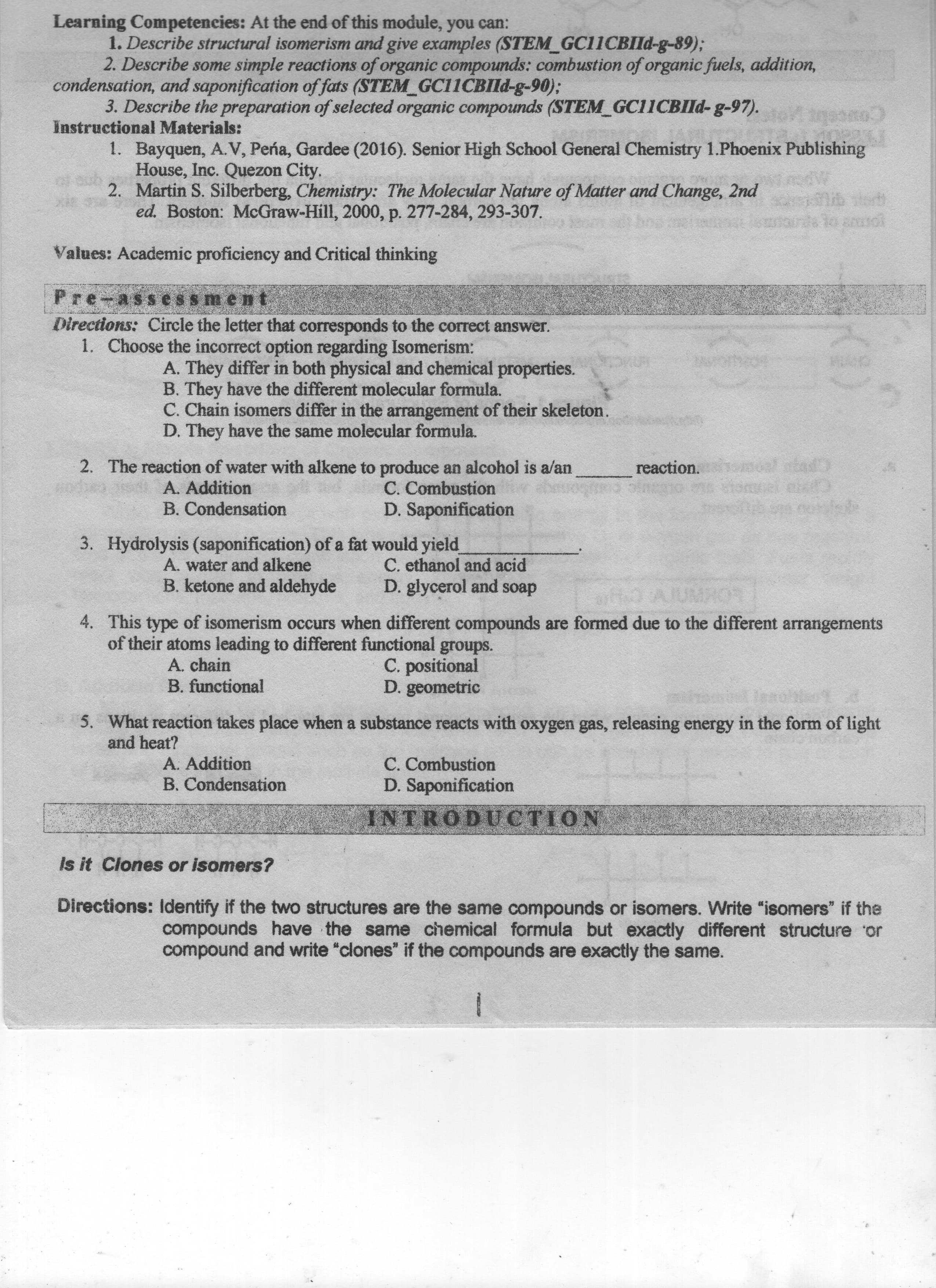 compounds have the same chemical formula but exactly different structure or
Directions: if the two structures are the same compounds or isomers. Write "isomers" if the
compound and write "clones" if the compounds are exactly the same.
Is it Clones or isomers?
INTRODUCTION
D. Saponification
C. Combustion
B. Condensation
A. Addition
and heat?
5. What reaction takes place when a substance reacts with oxygen gas, releasing energy in the form of light
D. geometric
C. positional
4. This type of isomerism occurs when different compounds are formed due to the different arrangements
B. functional
A. chain
of their atoms leading to different functional groups.
B. ketone and aldehyde
A. water and alkene
D. glycerol and soap
C. ethanol and acid
3. Hydrolys (saponif of a fat would yield
D. Saponification
C. Combustion
B. Condensation
A. Addition
reaction.
2. The reaction of water with alkene to produce an alcohol is a/an
D. They have the same molecular formula.
C. Chain isomers differ in the arrangement of their skeleton.
B. They have the different molecular formula.
1. Choose the incorrect option regarding Isomerism:
Directions: Circle the letter that corresponds to the correct answer.
A. They differ in both physical and chemical properties.
orme
Values: Academic proficiency and Critical thinking
ed. Boston: McGraw-Hill, 2000, p. 277-284, 293-307.
2. Martin S. Silberberg, Chemistry: The Molecular Nature of Matter and Change, 2nd
Cou
1. Bayquen, A. V, Pena, Gardee (2016). Senior High School General Chemistry 1.Phoenix Publishing
House, Inc. Quezon City.
Instructional Materials:
3. Describe the preparation of selected organic compounds (STEM_GC11CBIld-g-97).
2. Describe some simple reactions of organic compounds: combustion of organic fuels, addition,
condensation, saponification of fats (STEM GC11CBIld-g-90);
1. Describe structural isomerism and give examples (STEM_GC11CBIId-g-89);
Learning t he nd f his odule, ou can:
(1)
