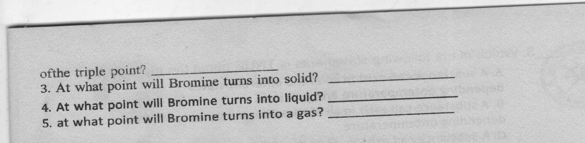 ofthe triple point?
3. At what point will Bromine turns into solid?
4. At what point will Bromine turns into liquid?
5. at what point will Bromine turns into a gas?
