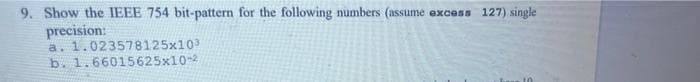 9. Show the IEEE 754 bit-pattern for the following numbers (assume
precision:
a. 1.023578125x103
b. 1.66015625x10-2
excess
127) single
