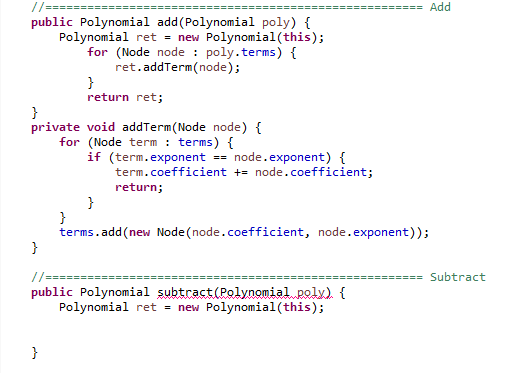 //===
Add
public Polynomial add(Polynomial poly) {
Polynomial ret = new Polynomial(this);
for (Node node : poly.terms) {
ret.addTerm(node);
}
return ret;
}
private void addTerm(Node node) {
for (Node term : terms) {
if (term.exponent == node.exponent) {
term.coefficient += node.coefficient;
return;
}
}
terms.add(new Node (node.coefficient, node.exponent));
}
//===
Subtract
public Polynomial subtract (Polynomial poly) {
Polynomial ret = new Polynomial (this);
}
