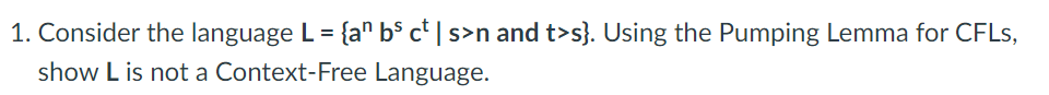 1. Consider the language L = {a" b$ c* | s>n and t>s}. Using the Pumping Lemma for CFLS,
show L is not a Context-Free Language.
