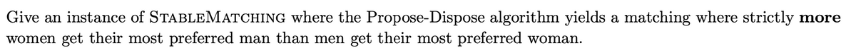 Give an instance of STABLEMATCHING where the Propose-Dispose algorithm yields a matching where strictly more
women get their most preferred man than men get their most preferred woman.
