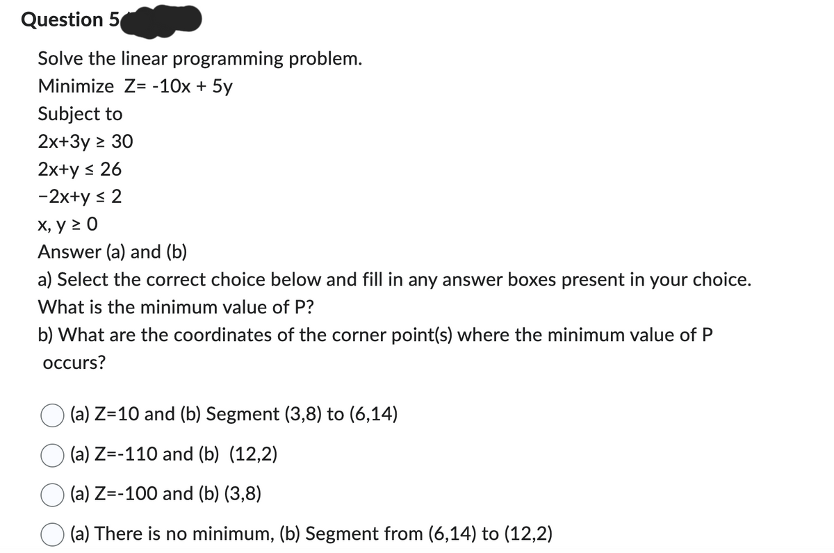 Question 5
Solve the linear programming problem.
Minimize Z= -10x + 5y
Subject to
2x+3y ≥ 30
2x+y ≤ 26
-2x+y ≤ 2
x, y ≥ 0
Answer (a) and (b)
a) Select the correct choice below and fill in any answer boxes present in your choice.
What is the minimum value of P?
b) What are the coordinates of the corner point(s) where the minimum value of P
occurs?
(a) Z=10 and (b) Segment (3,8) to (6,14)
(a) Z=-110 and (b) (12,2)
(a) Z=-100 and (b) (3,8)
(a) There is no minimum, (b) Segment from (6,14) to (12,2)