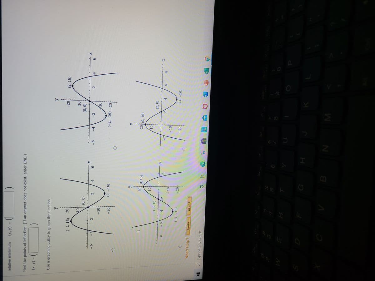 *CO
relative minimum
= (x)
Find the points of inflection. (If an answer does not exist, enter DNE.)
Use a graphing utility to graph the function.
20
(2, 16)
(-2, 16)
101
(0, 0)
\10
(0,0)
X T
9.
- 2
ルー
9 -
-4
- 2
2
9.
4.
2.
4.
9 -
- 10
- 20
(2, -16)
(-2, –16) – 20
20 (0, 16).
20 (0, 16)
10
(-2, 0)
-8
-4
-2
9-
2.
4.
6.
8.
- 10
- 10
(-4, -16)
- 20
- 20
(4, –16)
Need Help?
Read It
Watch It
O Type here to search
近
91
Prisc
F12
&
8.
M
