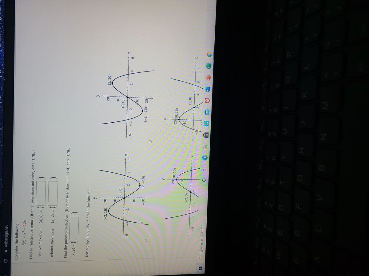 LLI
* webassign.net
Consider the following.
f(x) = x3-12x
Find all relative extrema. (If an answer does not exist, enter DNE.)
relative maximum
(x, y) =
%3D
relative minimum
= (x)
Find the points of inflection. (If an answer does not exist, enter DNE.)
(x, y)
%3D
Use a graphing utility to graph the function.
(-2, 16)
(2, 16)
10
(0,0)
(0).
-4
-2
-4
- 2
2
4.
9
2.
9-
4.
9.
- 10
- 20
(2, -16)
(-2, -16) - 20
20t(0, 16)
20 (0, 16)
10
(-2, 0)
(2, 0)
-4
9 -
9.
O Type here to search
口
H
B.
