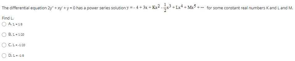 The differential equation 2y" + xy' + y = 0 has a power series solution y = - 4 + 3x + Kx2.+ Lx+ + Mx5 + - for some constant real numbers Kand L and M.
Find L.
O A. L = 1/8
B. L= 1/20
O C.L= -1/20
D. L= -1/S
