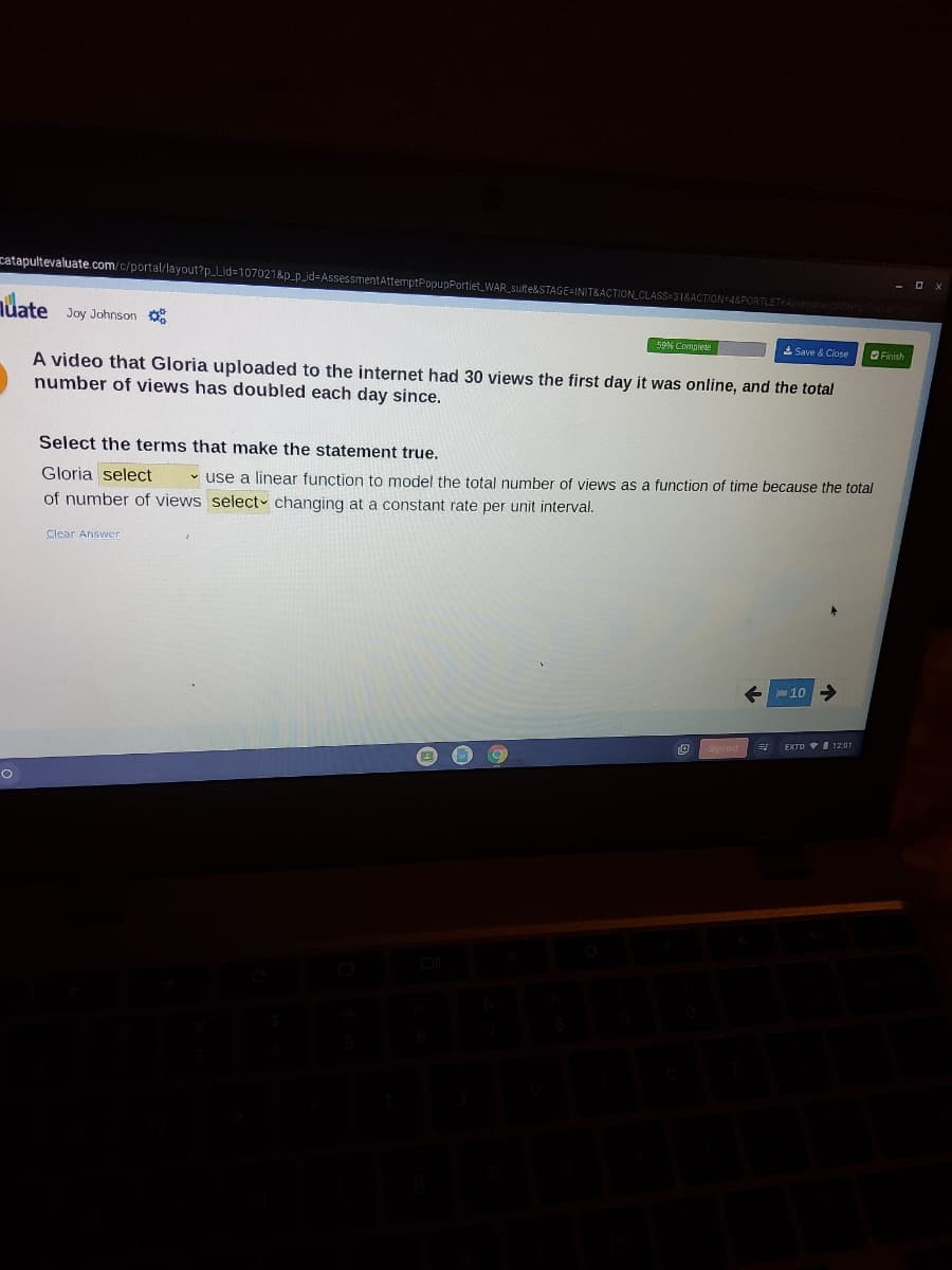 catapultevaluate.com/c/portal/layout?p_Lid=107021&p_p_id=AssessmentAttemptPopupPortlet_WAR_sulte&STAGE=INIT&ACTION_CLASS=31&ACTION=4&PORTLETFAS
nuate
Joy Johnson o
59% Complete
A Save & Close
OFinish
A video that Gloria uploaded to the internet had 30 views the first day it was online, and the total
number of views has doubled each day since.
Select the terms that make the statement true.
Gloria select
• use a linear function to model the total number of views as a function of time because the total
of number of views select changing at a constant rate per unit interval.
Clear Answer
E 10
EXTD I 12:01
