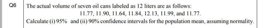 Q6
The actual volume of seven oil cans labeled as 12 liters are as follows:
11.77, 11.90, 11.64, 11.84, 12.13, 11.99, and 11.77.
Calculate (i) 95% and (ii) 90% confidence intervals for the population mean, assuming normality.
