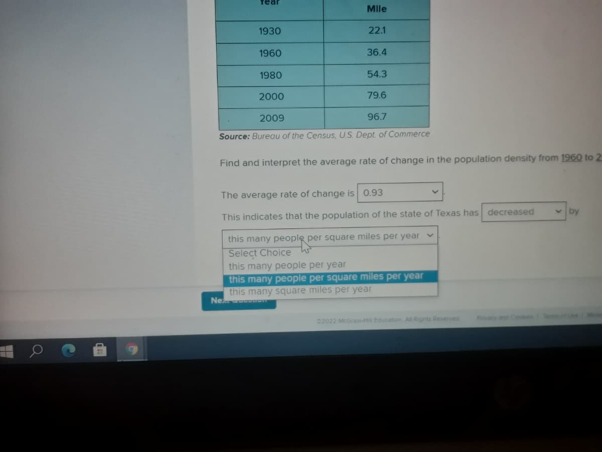 Year
Mle
1930
22.1
1960
36.4
1980
54.3
2000
79.6
2009
96.7
Source: Bureau of the Census, U.S. Dept. of Commerce
Find and interpret the average rate of change in the population density from 1960 to 2
The average rate of change is 0.93
by
This indicates that the population of the state of Texas has decreased
this many people per square miles per year v
Select Choice W
this many people per year
this many people per square miles per year
this many square miles per year
Ne o
02022 McGraw-Hill Education All Rights Reserved
Pvacy and Cookes
