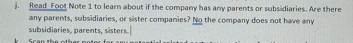 j.
Read Foot Note 1 to learn about if the company has any parents or subsidiaries. Are there
any parents, subsidiaries, or sister companies? No the company does not have any
subsidiaries, parents, sisters.
Scan the other notes for any potentia