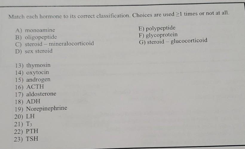 Match each hormone to its correct classification. Choices are used ≥1 times or not at all.
A) monoamine
E) polypeptide
B) oligopeptide
F) glycoprotein
G) steroid - glucocorticoid
C) steroid - mineralocorticoid
D) sex steroid
13) thymosin
14) oxytocin
15) androgen
16) ACTH
17) aldosterone
18) ADH
19) Norepinephrine
20) LH
21) T3
22) PTH
23) TSH