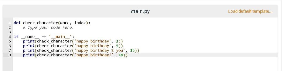 1 def check_character(word, index):
2
# Type your code here.
3
4 if
5
6
name
main':
print(check_character(
print(check_character(
7 print(check_character(
8
main.py
'happy birthday', 2))
'happy birthday', 5))
'happy birthday 2 you', 15))
print(check_character( 'happy birthday!', 14))
Load default template...