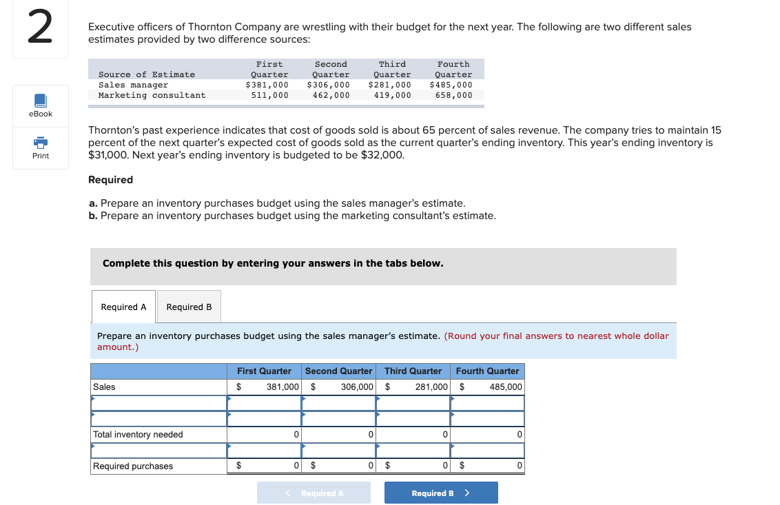 Executive officers of Thornton Company are wrestling with their budget for the next year. The following are two different sales
estimates provided by two difference sources:
First
Second
Third
Fourth
Quarter
$485,000
658,000
Source of Estimate
Sales manager
Marketing consultant
Quarter
$381,000
Quarter
$306,000
462,000
Quarter
$281,000
419,000
511,000
Thornton's past experience indicates that cost of goods sold is about 65 percent of sales revenue. The company tries to maintain 15
percent of the next quarter's expected cost of goods sold as the current quarter's ending inventory. This year's ending inventory is
$31,000. Next year's ending inventory is budgeted to be $32,000.
Required
a. Prepare an inventory purchases budget using the sales manager's estimate.
b. Prepare an inventory purchases budget using the marketing consultant's estimate.
Complete this question by entering your answers in the tabs below.
Required A
Required B
Prepare an inventory purchases budget using the sales manager's estimate. (Round your final answers to nearest whole dollar
amount.)
First Quarter Second Quarter Third Quarter Fourth Quarter
$
381,000 $
306,000 $
281,000 $
485,000
Sales
Total inventory needed
Required purchases
O $
O $
%24
