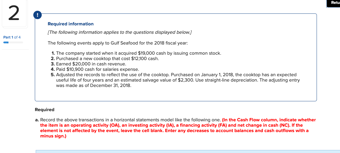 Retu
2
Required information
[The following information applies to the questions displayed below.]
Part 1 of 4
The following events apply to Gulf Seafood for the 2018 fiscal year:
1. The company started when it acquired $19,000 cash by issuing common stock.
2. Purchased a new cooktop that cost $12,100 cash.
3. Earned $20,000 in cash revenue.
4. Paid $10,900 cash for salaries expense.
5. Adjusted the records to reflect the use of the cooktop. Purchased on January 1, 2018, the cooktop has an expected
useful life of four years and an estimated salvage value of $2,300. Use straight-line depreciation. The adjusting entry
was made as of December 31, 2018.
Required
a. Record the above transactions in a horizontal statements model like the following one. (In the Cash Flow column, indicate whether
the item is an operating activity (OA), an investing activity (IA), a financing activity (FA) and net change in cash (NC). If the
element is not affected by the event, leave the cell blank. Enter any decreases to account balances and cash outflows with a
minus sign.)
