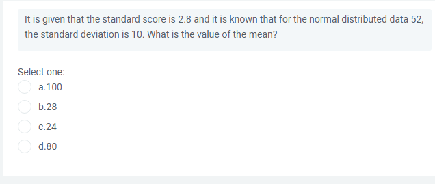 It is given that the standard score is 2.8 and it is known that for the normal distributed data 52,
the standard deviation is 10. What is the value of the mean?
Select one:
a.100
b.28
C.24
d.80
