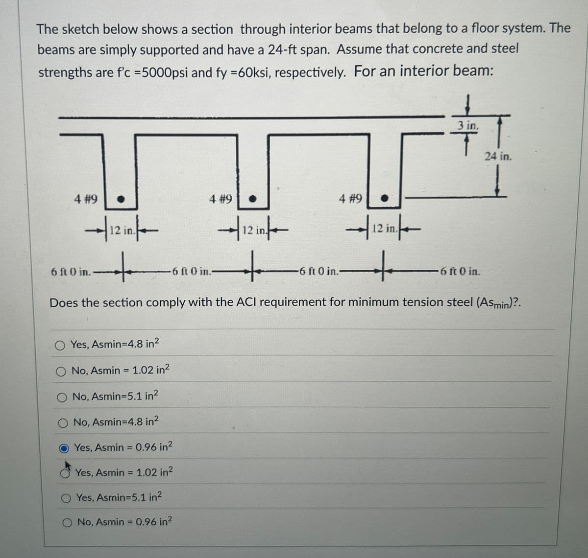 The sketch below shows a section through interior beams that belong to a floor system. The
beams are simply supported and have a 24-ft span. Assume that concrete and steel
strengths are f'c =5000psi and fy =60ksi, respectively. For an interior beam:
3 in.
T
24 in.
4 #9
|12 in.
6 ft 0 in.
+
6 ft 0 in.-
4 #9
7/12 in/
+
4 #9
12 in.
6 ft 0 in.-
+
-6 ft 0 in.
Does the section comply with the ACI requirement for minimum tension steel (Asmin)?.
O Yes, Asmin=4.8 in²
No, Asmin = 1.02 in²
O No, Asmin=5.1 in²
O No, Asmin=4.8 in²
Yes, Asmin = 0.96 in²
Yes, Asmin = 1.02 in²
O Yes, Asmin=5.1 in²
O No, Asmin = 0.96 in²