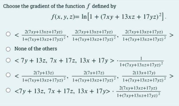 Choose the gradient of the function f defined by
f(x, y, z)= In[1 + (7xy + 13xz + 17yz)2].
2(7xy+13xz+17yz)
1+(7xy+13xz+17yz)2
2(7xy+13xz+17yz)
1+(7xy+13xz+17yz)2
O None of the others
O
<7y + 13z, 7x + 17z, 13x + 17y >
2(7y+13z)
2(7x+17z)
1+(7xy+13xz+17yz)2 1+(7xy+13xz+17yz)2
O <7y + 13z, 7x + 17z, 13x + 17y>.
2(7xy+13xz+17yz)
1+(7xy+13xz+17yz) ²
1+(7xy+13xz+17yz) ²
2(13x+17y)
1+(7xy+13xz+17yz) ²
2(7xy+13xz+17yz)
1+(7xy+13xz+17yz) ²