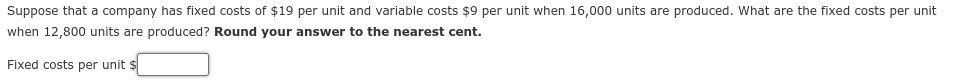 Suppose that a company has fixed costs of $19 per unit and variable costs $9 per unit when 16,000 units are produced. What are the fixed costs per unit
when 12,800 units are produced? Round your answer to the nearest cent.
Fixed costs per unit $