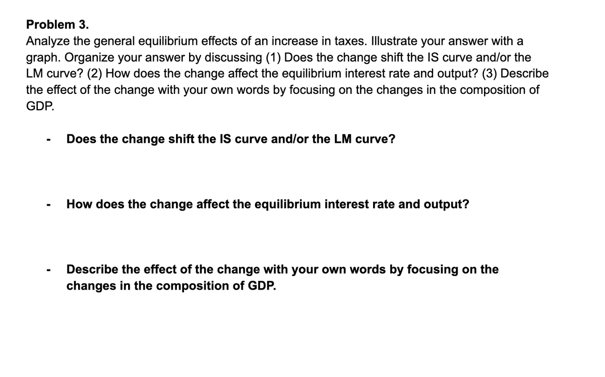 Problem 3.
Analyze the general equilibrium effects of an increase in taxes. Illustrate your answer with a
graph. Organize your answer by discussing (1) Does the change shift the IS curve and/or the
LM curve? (2) How does the change affect the equilibrium interest rate and output? (3) Describe
the effect of the change with your own words by focusing on the changes in the composition of
GDP.
Does the change shift the IS curve and/lor the LM curve?
How does the change affect the equilibrium interest rate and output?
Describe the effect of the change with your own words by focusing on the
changes in the composition of GDP.
