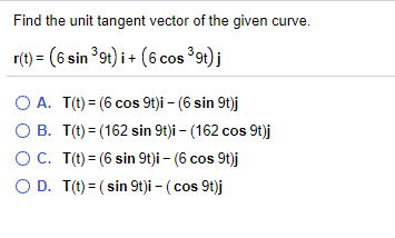 Find the unit tangent vector of the given curve.
r(t) = (6 sin 9t) i+ (6 cos 9t)j
O A. T(t) = (6 cos 9t)i – (6 sin 9t)j
O B. T(t) = (162 sin 9t)i - (162 cos 9t)j
OC. T(t) = (6 sin 9t)i – (6 cos 9t)j
O D. T(t) = ( sin 9t)i – ( cos 9t)j
