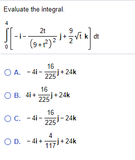 Title: Solving the Integral Involving Vector Functions

**Question:**
Evaluate the integral 
\[ \int_{0}^{4} \left[ -i - \frac{2t}{(9+t^2)^2} j + \frac{9}{2}\sqrt{t} \, k \right] dt \]

**Options:**
A. \(-4i - \frac{16}{225} j + 24k\)

B. \( 4i + \frac{16}{225} j + 24k \)

C. \(-4i - \frac{16}{225} j - 24k\)

D. \(-4i + \frac{4}{117} j + 24k\)

**Explanation:**
To evaluate this integral, we will break it down component by component:

We have three components to integrate:
1. \( \int_{0}^{4} -i \, dt \)
2. \( \int_{0}^{4} -\frac{2t}{(9 + t^2)^2} \, dt \)
3. \( \int_{0}^{4} \frac{9}{2} \sqrt{t} \, dt \)

Let’s integrate each term separately.

**Step 1: Integrate \( -i \) component**
\[
\int_{0}^{4} -i \, dt = -i \int_{0}^{4} 1 \, dt = -i [ t ]_{0}^{4} = -i (4 - 0) = -4i
\]

**Step 2: Integrate \( -\frac{2t}{(9 + t^2)^2} j \) component**
\[
\int_{0}^{4} -\frac{2t}{(9 + t^2)^2} \, dt
\]
This requires a more complex method such as substitution or partial fractions. The result of this definite integral computation, potentially using substitution methods, is:
\[
- \frac{16}{225}j
\]

**Step 3: Integrate \( \frac{9}{2}\sqrt{t} k \) component**
\[
\int_{0}^{4} \frac{9}{2} \sqrt{t} \, dt = \frac{9}{2} \int_{0}^{4} t