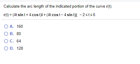 ### Calculating the Arc Length of a Curve

#### Problem Statement:

Calculate the arc length of the indicated portion of the curve \(\mathbf{r}(t)\).

\[
\mathbf{r}(t) = (4t \sin t + 4 \cos t) \mathbf{i} + (4t \cos t - 4 \sin t) \mathbf{j}, \quad -2 \leq t \leq 6
\]

#### Options:
- **A. 160**
- **B. 80**
- **C. 64**
- **D. 128**

This problem requires understanding of calculating arc length using parameterized curves. The given vector function \(\mathbf{r}(t)\) describes a path in the plane. The arc length \(L\) of the curve from \( t = a \) to \( t = b \) can be found using the integral:

\[
L = \int_{a}^{b} \|\mathbf{r}'(t)\| \, dt
\]

where \(\|\mathbf{r}'(t)\|\) is the magnitude of the derivative of \(\mathbf{r}(t)\).

Do note that proper steps and consideration of derivatives and integration are involved in solving this problem.

### Important Considerations:

- Calculate \(\mathbf{r}'(t)\) with respect to \(t\).
- Find the magnitude \(\|\mathbf{r}'(t)\|\).
- Integrate \(\|\mathbf{r}'(t)\|\) within the given limits to find \(L\).

Use the above strategies to solve the problem and match your final answer with one of the provided options.