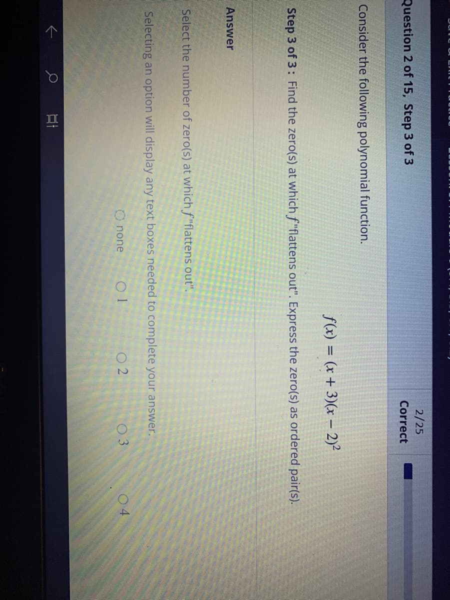 Question 2 of 15, Step 3 of 3
Consider the following polynomial function.
f(x) = (x+3)(x - 2)²
Step 3 of 3: Find the zero(s) at which f"flattens out". Express the zero(s) as ordered pair(s).
Select the number of zero(s) at which f"flattens out".
Selecting an option will display any text boxes needed to complete your answer.
O none 01
个
2/25
Correct
DI
02
03
04