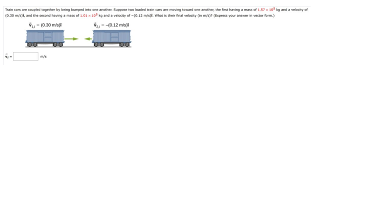 Train cars are coupled together by being bumped into one another. Suppose two loaded train cars are moving toward one another, the first having a mass of 1.57 x 105 kg and a velocity of
(0.30 m/s)i, and the second having a mass of 1.01 × 105 kg and a velocity of -(0.12 m/s)8. What is their final velocity (in m/s)? (Express your answer in vector form.)
V- (0.30 m/s)i
V2 - -(0.12 m/s)i
m/s
