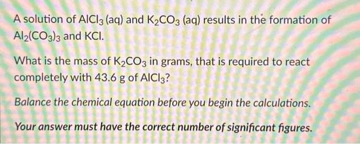 A solution of AlCl3 (aq) and K₂CO3 (aq) results in the formation of
Al2(CO3)3 and KCI.
What is the mass of K₂CO3 in grams, that is required to react
completely with 43.6 g of AICI3?
Balance the chemical equation before you begin the calculations.
Your answer must have the correct number of significant figures.