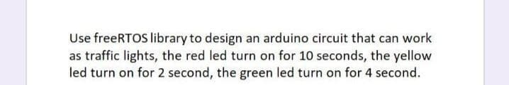 Use freeRTOS library to design an arduino circuit that can work
as traffic lights, the red led turn on for 10 seconds, the yellow
led turn on for 2 second, the green led turn on for 4 second.
