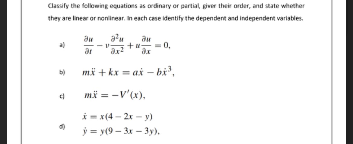 Classify the following equations as ordinary or partial, giver their order, and state whether
they are linear or nonlinear. In each case identify the dependent and independent variables.
a²u
du
= 0,
+u-
ax
du
a)
at
ax2
b)
më + kx = ax – bx³,
-
c)
mä = -V'(x),
%3D
i = x(4 – 2x – y)
d)
ý = y(9 – 3x – 3y),
