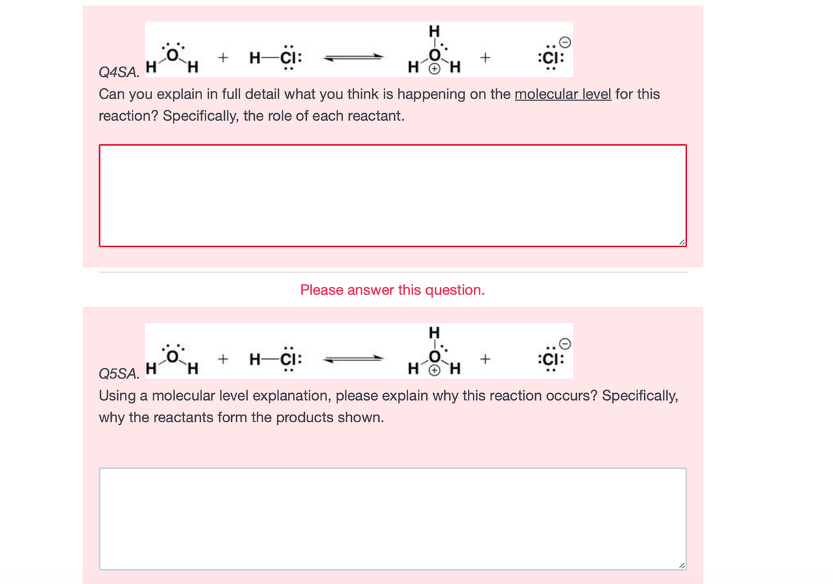 H
T.
+ н C
H-
:CI:
HO H
Q4SA. H´
Can you explain in full detail what you think is happening on the molecular level for this
`H
reaction? Specifically, the role of each reactant.
Please answer this question.
H
T.
H-CI:
:CI:
Q5SA.
H'
Using a molecular level explanation, please explain why this reaction occurs? Specifically,
why the reactants form the products shown.
