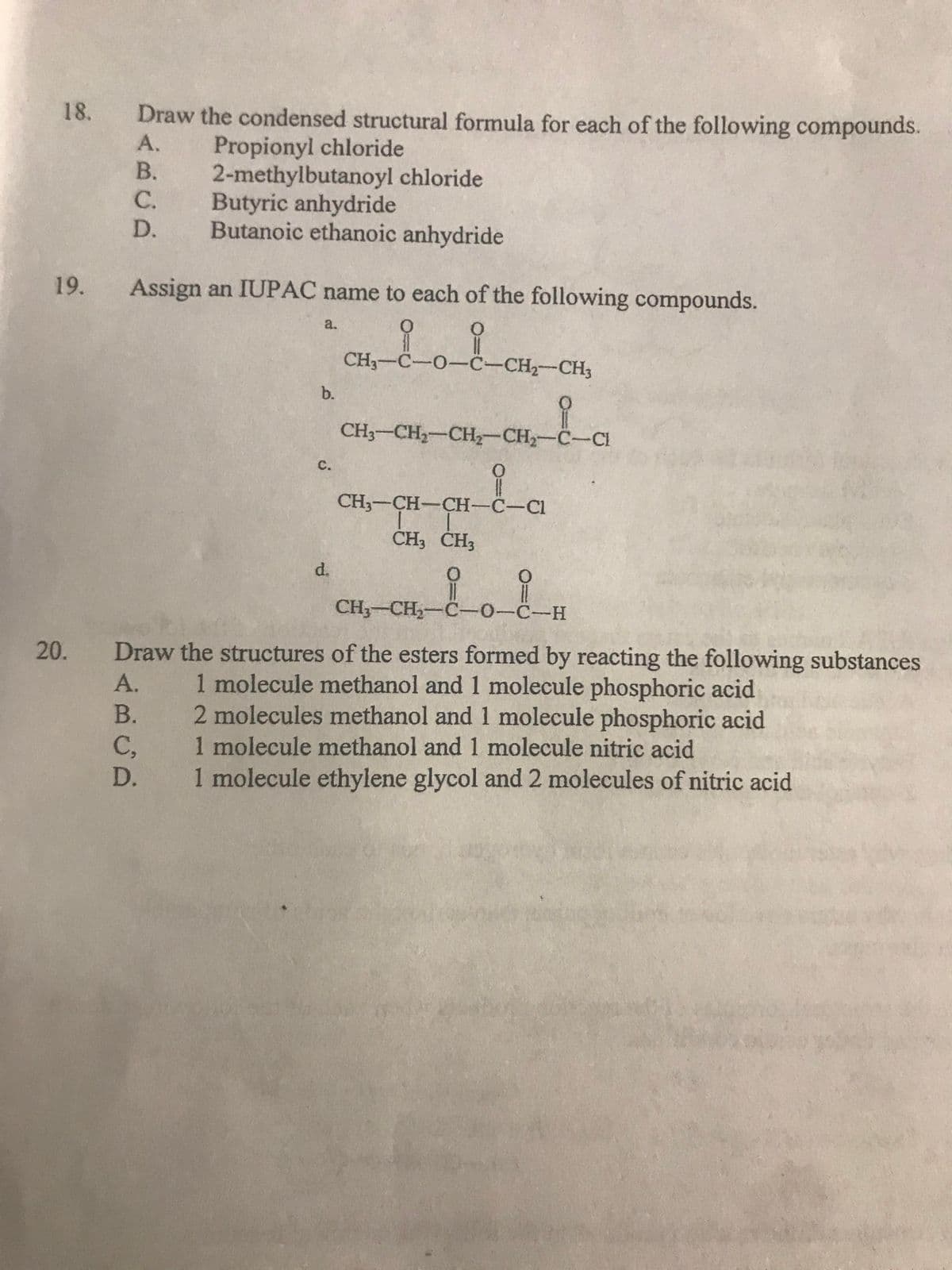 18.
Draw the condensed structural formula for each of the following compounds.
Propionyl chloride
2-methylbutanoyl chloride
Butyric anhydride
Butanoic ethanoic anhydride
А.
В.
С.
D.
19.
Assign an IUPAC name to each of the following compounds.
a.
CH3-C-O-C-CH2-CH3
b.
CH3-CH2-CH-CH,-C-CI
C.
CH3-CH-CH-C-C1
CH3 CH3
d.
CH,-CH,-C-0-C-H
Draw the structures of the esters formed by reacting the following substances
1 molecule methanol and 1 molecule phosphoric acid
2 molecules methanol and 1 molecule phosphoric acid
1 molecule methanol and 1 molecule nitric acid
1 molecule ethylene glycol and 2 molecules of nitric acid
20.
А.
B.
C,
D.
