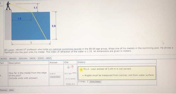 2.
307
1.1
1.6
3.9
BilL Lauer, retired UT professor who holds six.national swimming.records in the 80-84 age group, drops one of his medals in the swimming pool. He shines a
flashlight into the pool onto his medal. The index of refraction of the water is 1.33. All dimensions are given in meters.
NOTES IMAGES
DISCUSS
UNITS
STATS
HELP
Part
Description
Answer
Chk
History
Try 2 - your answer of 3.44 m is not correct.
How far is the medal from the edge
of the pool?
(include units with answer)
3.44 m
13.2 pts 10
A.
• Angles must be measured from normal, not from water surface.
Format Check
2 try penalty
* tries: 2 show Detais
Hints: 0.1
Previous Next
