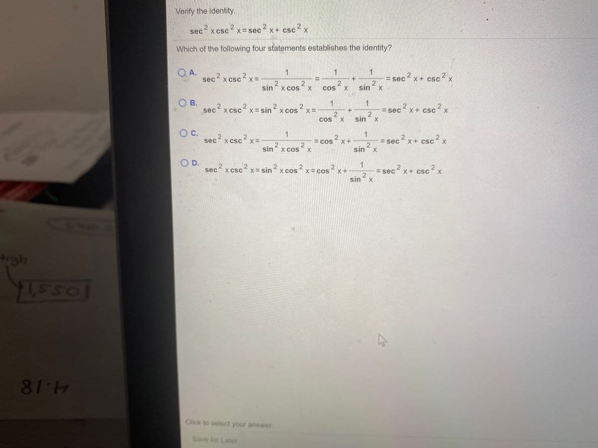 Verify the identity.
sec? x csc? x= sec2 x+ csc x
X CSC
Which of the following four statements establishes the identity?
QA.
sec
1
= sec? x+ csc? x
2
sin
X CSC
csc²
X+ CSC
sin x cos
X COS
COS
O B.
1
1
x csc x= sin ² x cos² x =
csc
2
X COS
2 x
sec
X CSC
=sir
X =
= sec x + csc
COS
s X
sin
1
1
2
X CSC
= cos x +
s x
x + csc2 x
sec
= sec
2
sin X
2
sin
X COS
O D.
sec x csc? x= sin? x cos? x= cos x+
1
X CSC
X COS
2
X COS
= sec x+ csc
sin
igh
95516
81-4
Click to select your answer.
Save for Later
2.
2.
2.
2.
2.
