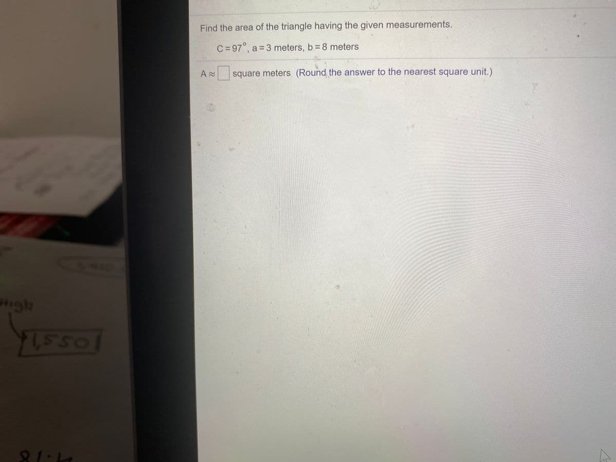 Find the area of the triangle having the given measurements.
C=97°, a = 3 meters, b = 8 meters
square meters (Round the answer to the nearest square unit.)
igh
Os s1
SSO
81·18
