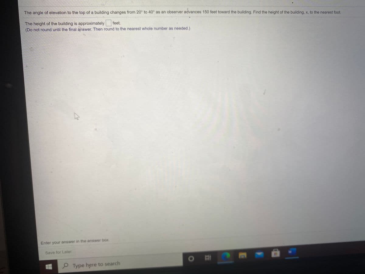 The angle of elevation to the top of a building changes from 20° to 40° as an observer advances 150 feet toward the building. Find the height of the building, x, to the nearest foot.
The height of the building is approximately feet.
(Do not round until the final answer. Then round to the nearest whole number as needed.)
Enter your answer in the answer box
Save for Later
Type here to search
