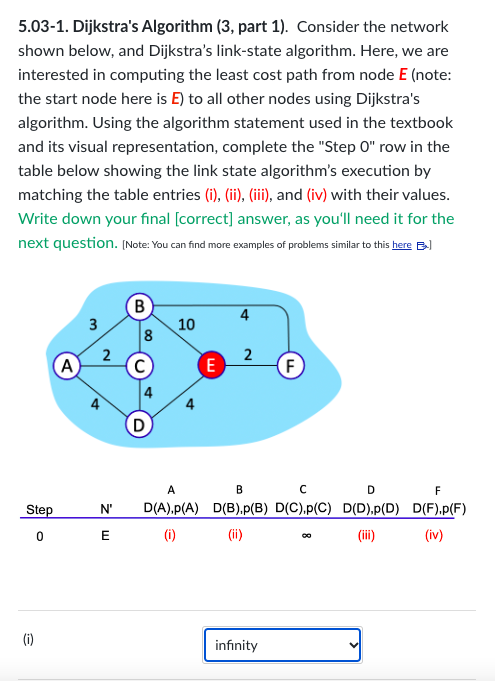 5.03-1. Dijkstra's Algorithm (3, part 1). Consider the network
shown below, and Dijkstra's link-state algorithm. Here, we are
interested in computing the least cost path from node E (note:
the start node here is E) to all other nodes using Dijkstra's
algorithm. Using the algorithm statement used in the textbook
and its visual representation, complete the "Step O" row in the
table below showing the link state algorithm's execution by
matching the table entries (i), (ii), (iii), and (iv) with their values.
Write down your final [correct] answer, as you'll need it for the
next question. [Note: You can find more examples of problems similar to this here B
Step
0
(i)
A
3
2
B
8
10
E
4
2
F
A
B
C
D
N' D(A).p(A) D(B).p(B) D(C),p(C) D(D),p(D)
E
(i)
(ii)
(iii)
infinity
F
D(F).p(F)
(iv)