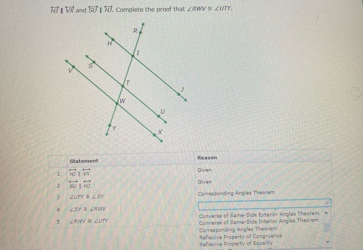 HI VX and SU | HJ. Complete the proof that ZRWV ZUTY.
R
Reason
Statement
Given
1
HJ VX
Given
21
SU | HJ
ZUTY LJIY
Corresponding Angles Theorem
3
4
ZJIY E ZRWV
Converse of Same-Side Exterior Angles Theorenm
Converse of Same-Side Interior Angles Theorem
Corresponding Angles Theorem
Reflexive Property of Congruence
Reflexive Property of Equality
ZRWV E 2UTY
