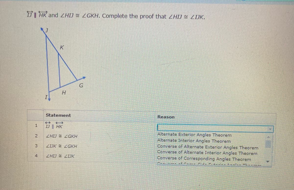 D| HK and ZHIJ = ZGKH. Complete the proof that ZHIJ ZIJK.
K
H.
Statement
Reason
IJ || HK
Alternate Exterior Angles Theorem
Alternate Interior Angles Theorem
Converse of Alternate Exterior Angles Theorem
Converse of Alternate Interior Angles Theorem
Converse of Corresponding Angles Theorem
2
ZHIJ E ZGKH
3
ZIJK E ZGKH
4
ZHIJ E ZIJK
A--I-
