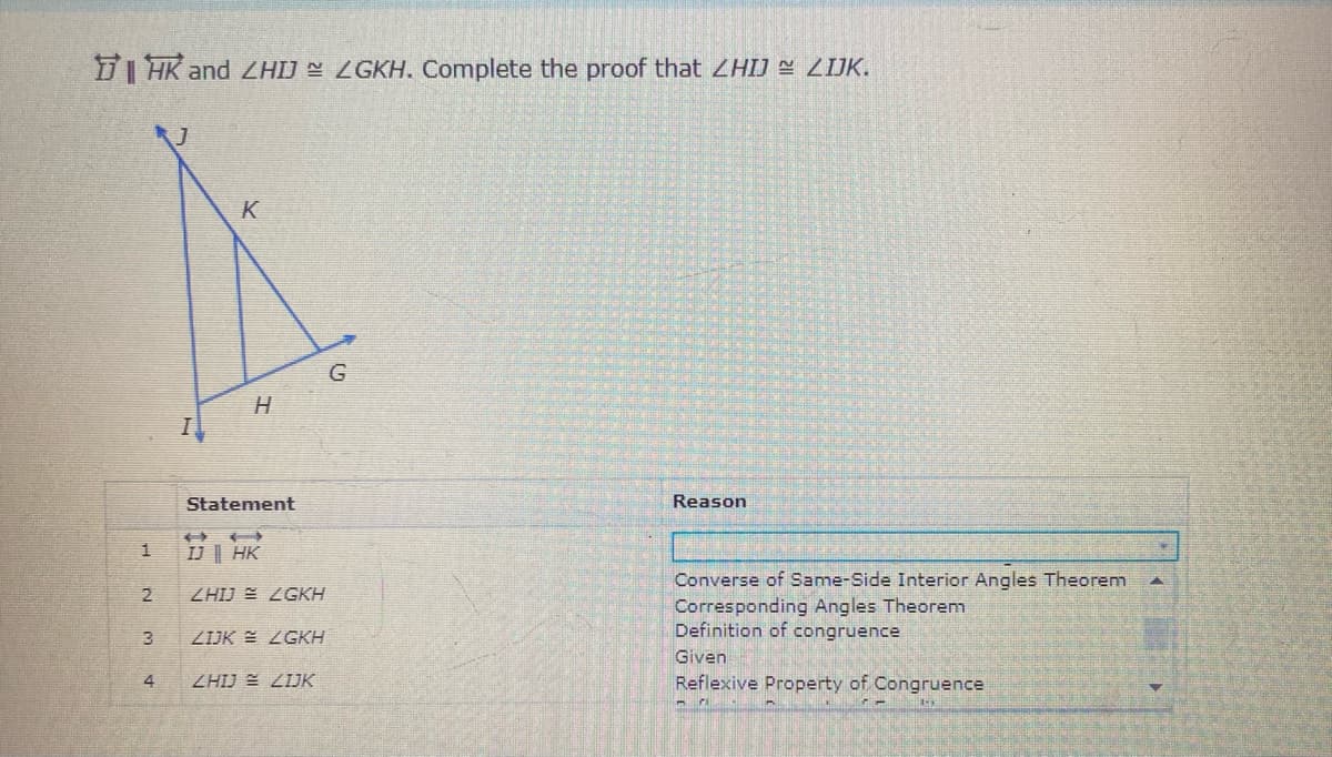 I HK and ZHIJ E ZGKH. Complete the proof that ZHIJ ZIJK.
K
G
Statement
Reason
IJ| HK
Converse of Same-Side Interior Angles Theorem
Corresponding Angles Theorem
Definition of congruence
ZHIJ E ZGKH
ZIJK E ZGKH
Given
4
ZHIJ E ZIJK
Reflexive Property of Congruence
