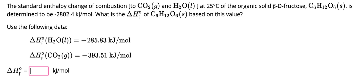 The standard enthalpy change of combustion [to CO₂ (g) and H₂O(1) ] at 25°C of the organic solid ß-D-fructose, C6H12O6 (s), is
determined to be -2802.4 kJ/mol. What is the AH of C6H12O6 (s) based on this value?
Use the following data:
▲H (H₂O(1)) :
=
AH (CO₂(g))
kJ/mol
AH = |
=
- 285.83 kJ/mol
- 393.51 kJ/mol