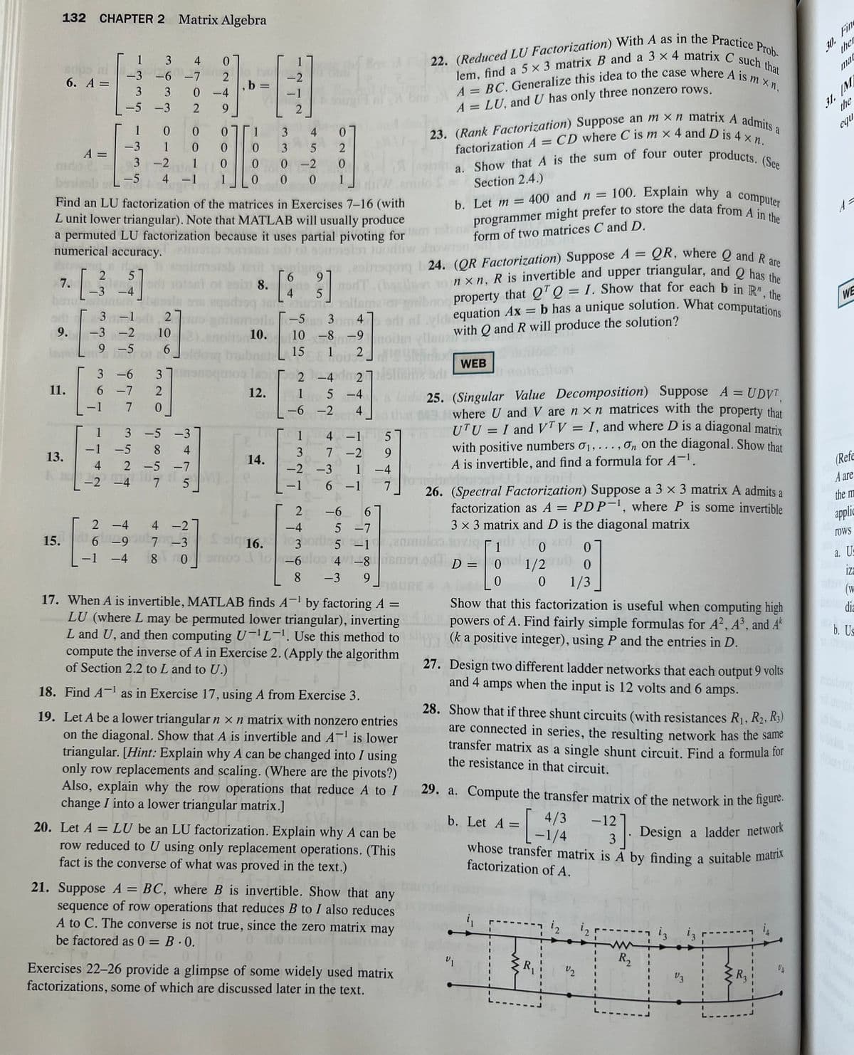 132 CHAPTER 2 Matrix Algebra
A =
mdo 2.
6. A =
7.
bonu
ori
9.
Joms
11.
13.
15.
1
-3
-6
3
3
-5 -3
1
-3
-5
ZA
2
5
[$]
-3 -4
stunsin-
[
−1
0
0
3-2 1
W
Find an LU factorization of the matrices in Exercises 7-16 (with
L unit lower triangular). Note that MATLAB will usually produce
a permuted LU factorization because it uses partial pivoting for
numerical accuracy.
of sonsistor Juodli
-3 -2
9 -5
3 -6
6 -7
7
3 4
-7
0
2
3-1 2
0
1
6-9
-4
320
0
0
4 -1 1
102)
6
1
-1 -5 8
4 2 -5 -7
-2 -4 7
-
2 -4 4
3-5 -3
oldong br
qand
0
2
ртты
-4
9
4
4-2
, b =
3
4
0
0
3 5
2
0
0-2
0
0 0 0 1
8.
-2
-1
2
nails
10.
12.
14.
-TS
6 9
4 5
14 adipi
-5o 3m 4
nxn, R is invertible and upper triangular, and Q has the
property that QTQ = I. Show that for each b in R", the
di al vid equation Ax = b has a unique solution. What computations
10-8-9 noiler ellaue with Q and R will produce the solution?
4
15
1 2
erogong I 24. (QR Factorization) Suppose A = QR, where Q and R are
nodT (ba
2-4 dm2751 brir
1 5 -4
-6-2
4
1
3
-2
-1
4 -1 5
-2
1
6 -1
9
-4
7
7
-3
6
2 -6
-4 5 -7
7 -3 Salg 16.3 3 or 5-1
10-6
omoo
80
-6uloo 4v1-8
8 -3 9
22. (Reduced LU Factorization) With A as in the Practice Prob-
lem, find a 5 x 3 matrix B and a 3 x 4 matrix C such that
A= BC. Generalize this idea to the case where A is m xn,
23. (Rank Factorization) Suppose an mxn matrix A admits a
factorization A = CD where C is m x 4 and D is 4 xn.
a. Show that A is the sum of four outer products. (See
A = LU, and U has only three nonzero rows.
Section 2.4.)
b. Let m = 400 and n = 100. Explain why a computer
programmer might prefer to store the data from A in the
form of two matrices C and D.
Ceno
=
17. When A is invertible, MATLAB finds A-¹ by factoring A
LU (where L may be permuted lower triangular), inverting
L and U, and then computing U-L-¹. Use this method to
compute the inverse of A in Exercise 2. (Apply the algorithm
of Section 2.2 to L and to U.)
lado 25. (Singular Value Decomposition) Suppose A = UDVT
where U and V are n x n matrices with the property that
UTU = I and VTV = I, and where D is a diagonal matrix
with positive numbers 0₁, ..., On on the diagonal. Show that
A is invertible, and find a formula for A-¹.
18. Find A¹ as in Exercise 17, using A from Exercise 3.
19. Let A be a lower triangular n x n matrix with nonzero entries
on the diagonal. Show that A is invertible and A-¹ is lower
triangular. [Hint: Explain why A can be changed into / using
only row replacements and scaling. (Where are the pivots?)
Also, explain why the row operations that reduce A to I
change I into a lower triangular matrix.]
anmoul
ilon tovig
ismen odD =
FIGURE 4
20. Let A = LU be an LU factorization. Explain why A can be
row reduced to U using only replacement operations. (This
fact is the converse of what was proved in the text.)
21. Suppose A = BC, where B is invertible. Show that any
sequence of row operations that reduces B to I also reduces
A to C. The converse is not true, since the zero matrix may
be factored as 0 = B.0.
Exercises 22-26 provide a glimpse of some widely used matrix
factorizations, some of which are discussed later in the text.
WEB
26. (Spectral Factorization) Suppose a 3 x 3 matrix A admits a
factorization as A = PDP-¹, where P is some invertible
3 x 3 matrix and D is the diagonal matrix
1 viro and
0
-
0 mul
V1
0
1/2
0
Show that this factorization is useful when computing high
powers of A. Find fairly simple formulas for A², A³, and Ak
(k a positive integer), using P and the entries in D.
0
0
1/3
27. Design two different ladder networks that each output 9 volts
and 4 amps when the input is 12 volts and 6 amps.
28. Show that if three shunt circuits (with resistances R₁, R₂, R3)
are connected in series, the resulting network has the same
transfer matrix as a single shunt circuit. Find a formula for
the resistance in that circuit.
29. a. Compute the transfer matrix of the network in the figure.
b. Let A =
-12
4/3
= [₁
whose transfer matrix is A by finding a suitable matrix
3].
-1/4
Design a ladder network
factorization of A.
R
V₂
ww
R₂
iz
13 13
V3
R₂
30. Fin
ther
mar
31. M
the
equ
A=
WE
(Refe
A are
the m
applic
TOWS
a. Us
iza
(W
buns dia
b. Us